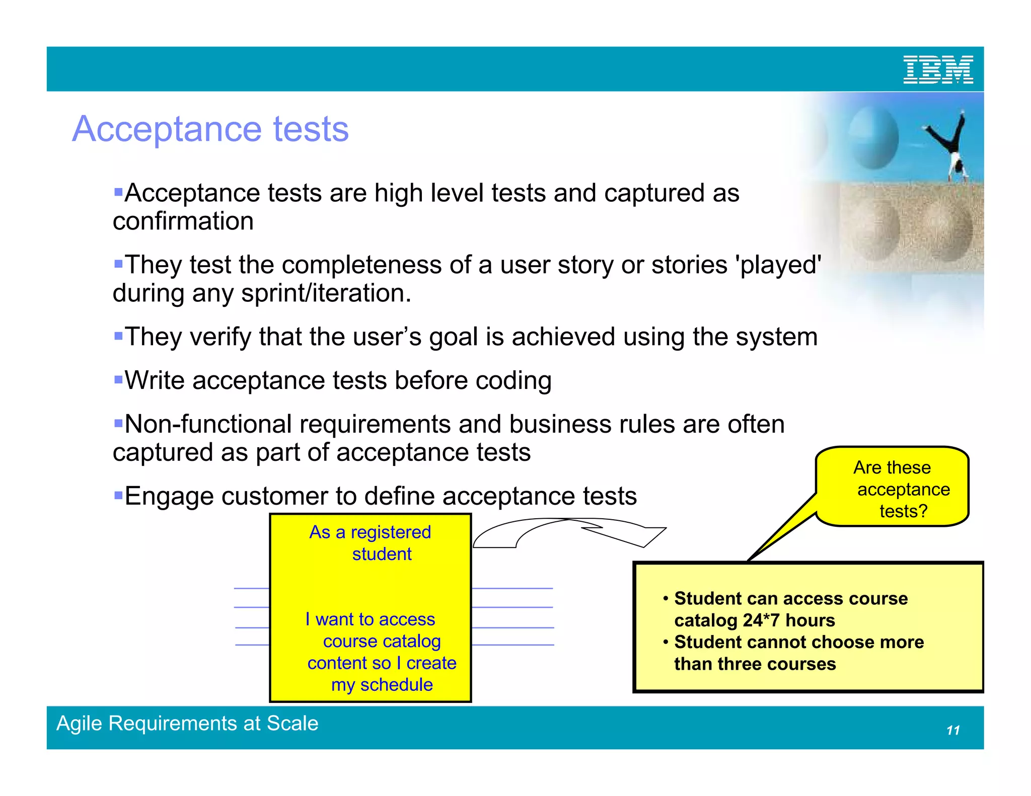 Acceptance tests
      Acceptance tests are high level tests and captured as
     confirmation
      They test the completeness of a user story or stories 'played'
     during any sprint/iteration.
       They verify that the user’s goal is achieved using the system
       Write acceptance tests before coding
      Non-functional requirements and business rules are often
     captured as part of acceptance tests                                 Are these
                                                                          acceptance
       Engage customer to define acceptance tests                            tests?
                          As a registered
                               student

                                                      • Student can access course
                         I want to access               catalog 24*7 hours
                            course catalog            • Student cannot choose more
                         content so I create            than three courses
                             my schedule

Agile Requirements at Scale                                                          11
 