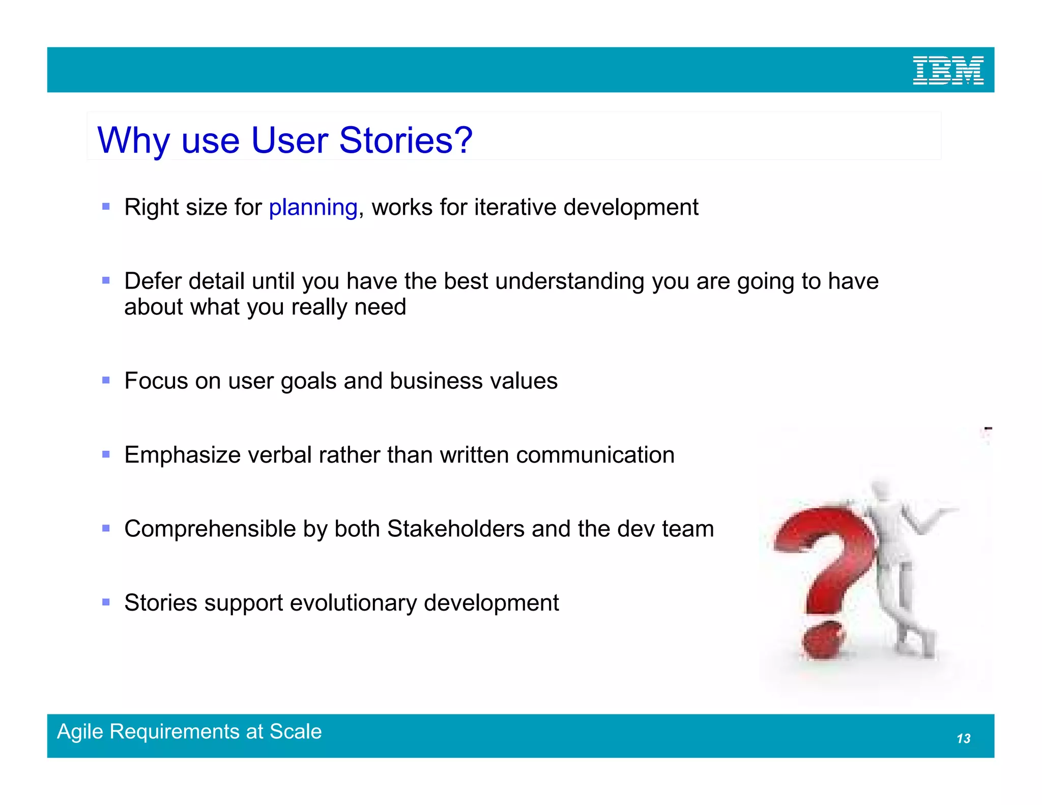 Why use User Stories?
      Right size for planning, works for iterative development


      Defer detail until you have the best understanding you are going to have
      about what you really need


      Focus on user goals and business values


      Emphasize verbal rather than written communication


      Comprehensible by both Stakeholders and the dev team


      Stories support evolutionary development




Agile Requirements at Scale                                                      13
 