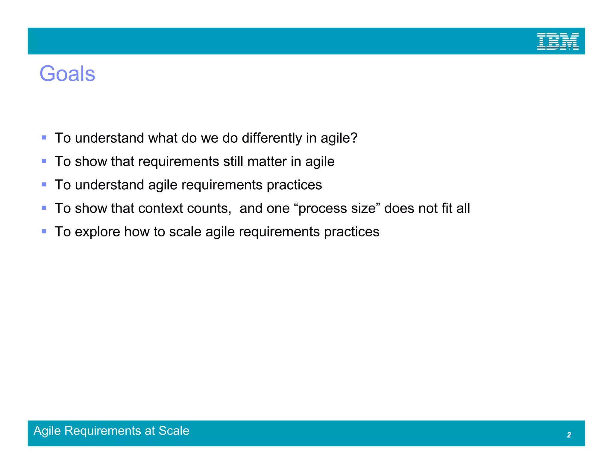 Goals

   To understand what do we do differently in agile?
   To show that requirements still matter in agile
   To understand agile requirements practices
   To show that context counts, and one “process size” does not fit all
   To explore how to scale agile requirements practices




Agile Requirements at Scale                                               2
 