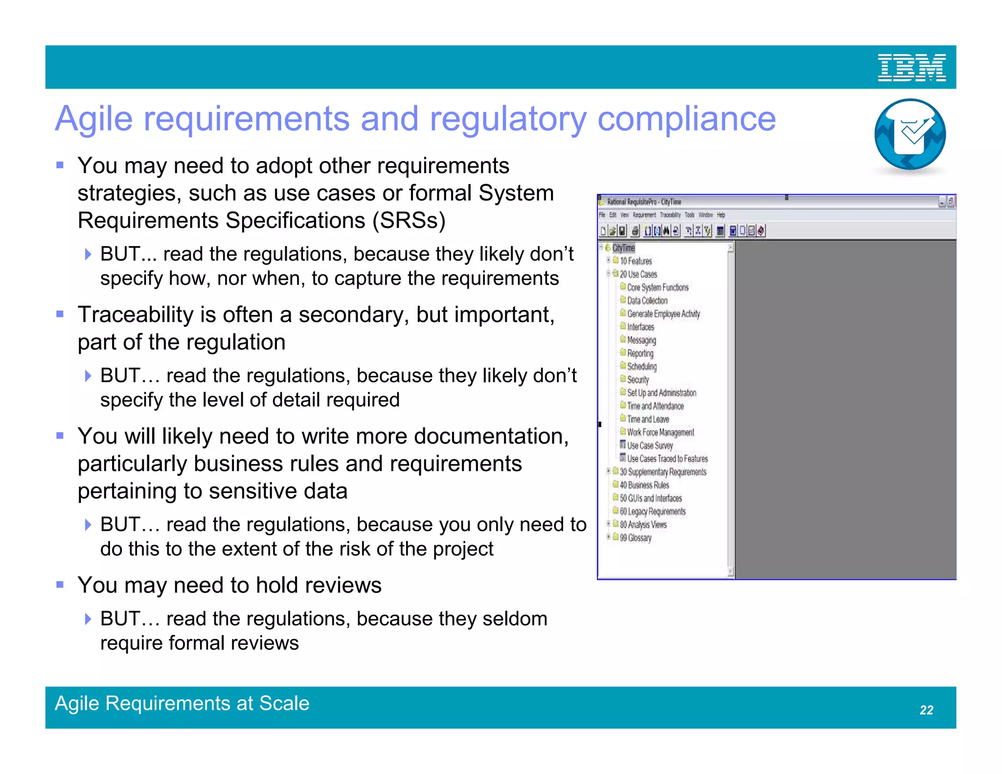 Agile requirements and regulatory compliance
  You may need to adopt other requirements
  strategies, such as use cases or formal System
  Requirements Specifications (SRSs)
    BUT... read the regulations, because they likely don’t
    specify how, nor when, to capture the requirements
  Traceability is often a secondary, but important,
  part of the regulation
    BUT read the regulations, because they likely don’t
    specify the level of detail required
  You will likely need to write more documentation,
  particularly business rules and requirements
  pertaining to sensitive data
    BUT read the regulations, because you only need to
    do this to the extent of the risk of the project
  You may need to hold reviews
    BUT read the regulations, because they seldom
    require formal reviews

Agile Requirements at Scale                                  22
 