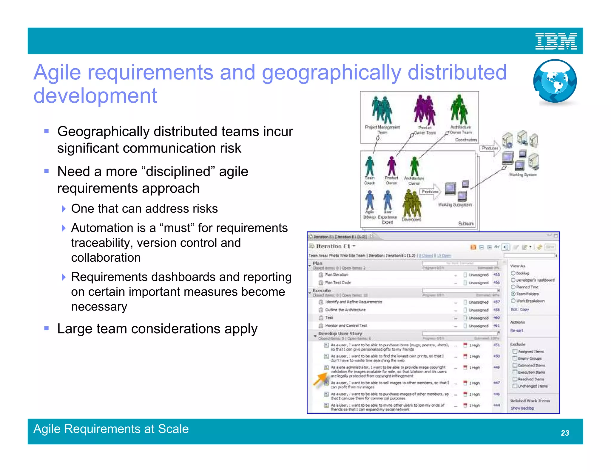 Agile requirements and geographically distributed
development
    Geographically distributed teams incur
    significant communication risk
    Need a more “disciplined” agile
    requirements approach
      One that can address risks
      Automation is a “must” for requirements
      traceability, version control and
      collaboration
      Requirements dashboards and reporting
      on certain important measures become
      necessary
    Large team considerations apply




Agile Requirements at Scale                         23
 