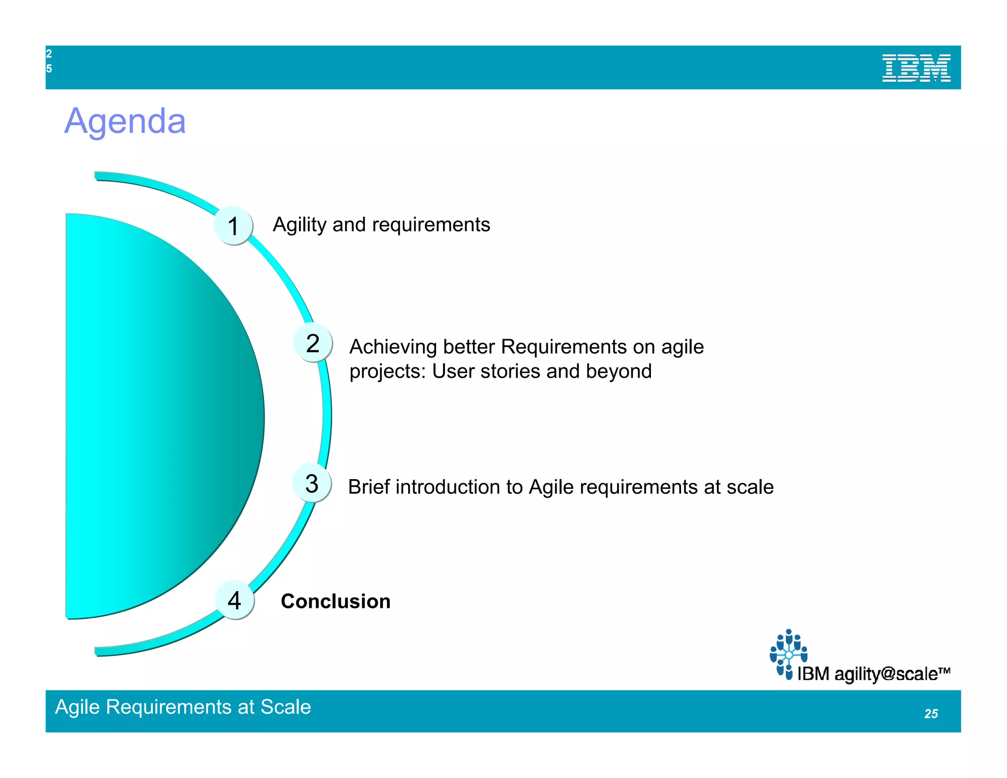 2
5




    Agenda

                      1   Agility and requirements




                              2   Achieving better Requirements on agile
                                  projects: User stories and beyond




                              3   Brief introduction to Agile requirements at scale




                      4    Conclusion




    Agile Requirements at Scale                                                       25
 