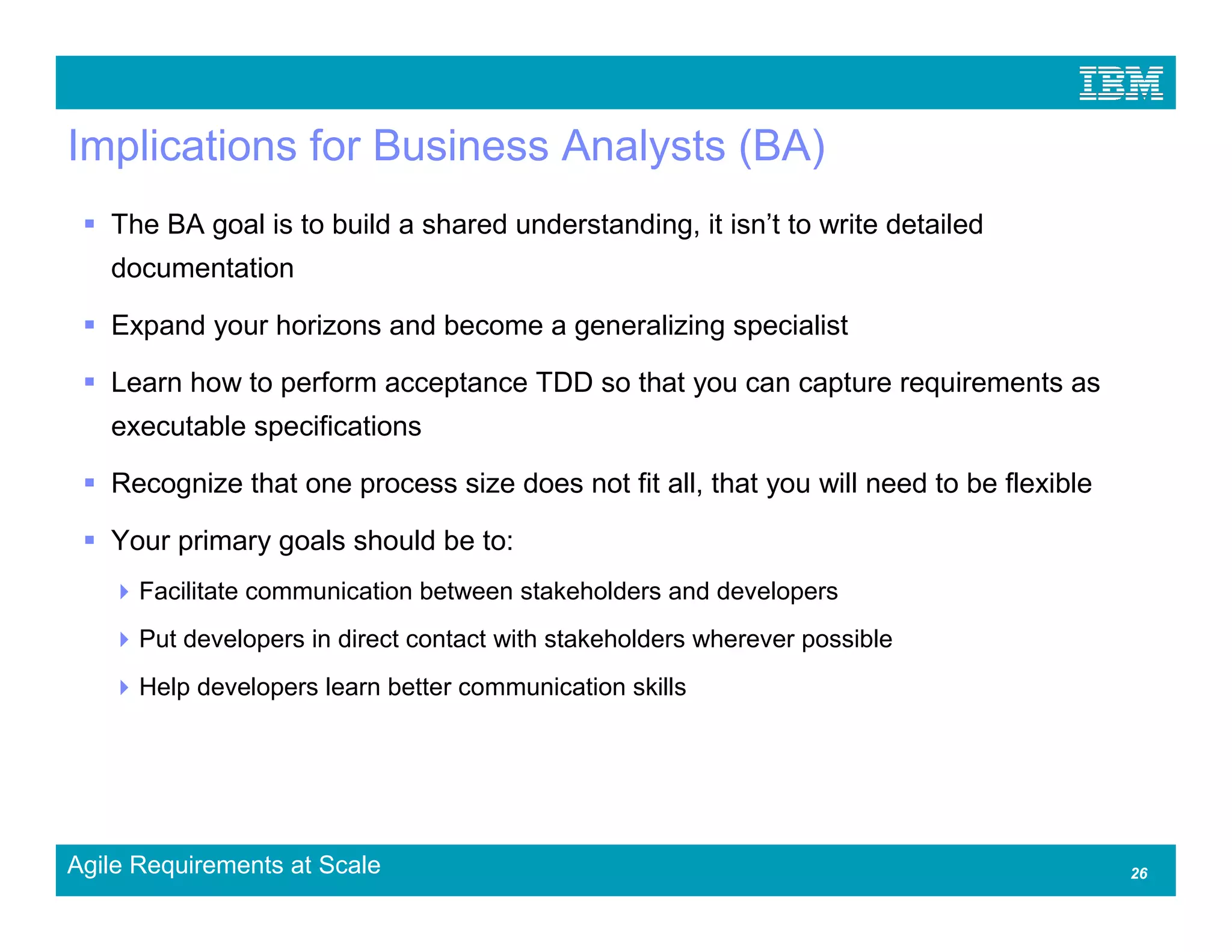 Implications for Business Analysts (BA)
   The BA goal is to build a shared understanding, it isn’t to write detailed
   documentation

   Expand your horizons and become a generalizing specialist

   Learn how to perform acceptance TDD so that you can capture requirements as
   executable specifications

   Recognize that one process size does not fit all, that you will need to be flexible

   Your primary goals should be to:
      Facilitate communication between stakeholders and developers
      Put developers in direct contact with stakeholders wherever possible
      Help developers learn better communication skills




Agile Requirements at Scale                                                              26
 