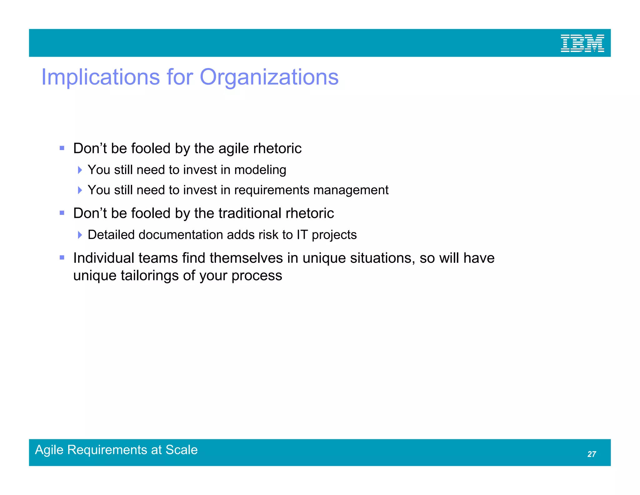 Implications for Organizations


      Don’t be fooled by the agile rhetoric
        You still need to invest in modeling
        You still need to invest in requirements management
      Don’t be fooled by the traditional rhetoric
        Detailed documentation adds risk to IT projects
      Individual teams find themselves in unique situations, so will have
      unique tailorings of your process




Agile Requirements at Scale                                                 27
 
