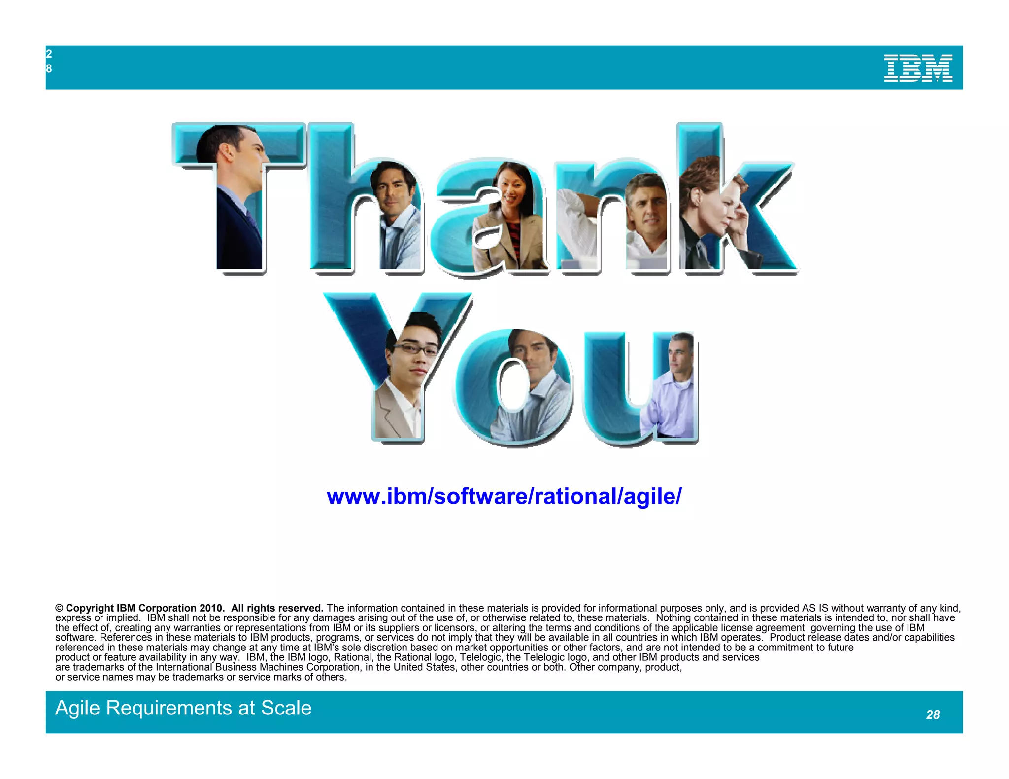 2
8




                                                                www.ibm/software/rational/agile/



    © Copyright IBM Corporation 2010. All rights reserved. The information contained in these materials is provided for informational purposes only, and is provided AS IS without warranty of any kind,
    express or implied. IBM shall not be responsible for any damages arising out of the use of, or otherwise related to, these materials. Nothing contained in these materials is intended to, nor shall have
    the effect of, creating any warranties or representations from IBM or its suppliers or licensors, or altering the terms and conditions of the applicable license agreement governing the use of IBM
    software. References in these materials to IBM products, programs, or services do not imply that they will be available in all countries in which IBM operates. Product release dates and/or capabilities
    referenced in these materials may change at any time at IBM’s sole discretion based on market opportunities or other factors, and are not intended to be a commitment to future
    product or feature availability in any way. IBM, the IBM logo, Rational, the Rational logo, Telelogic, the Telelogic logo, and other IBM products and services
    are trademarks of the International Business Machines Corporation, in the United States, other countries or both. Other company, product,
    or service names may be trademarks or service marks of others.


    Agile Requirements at Scale                                                                                                                                                                      28
 