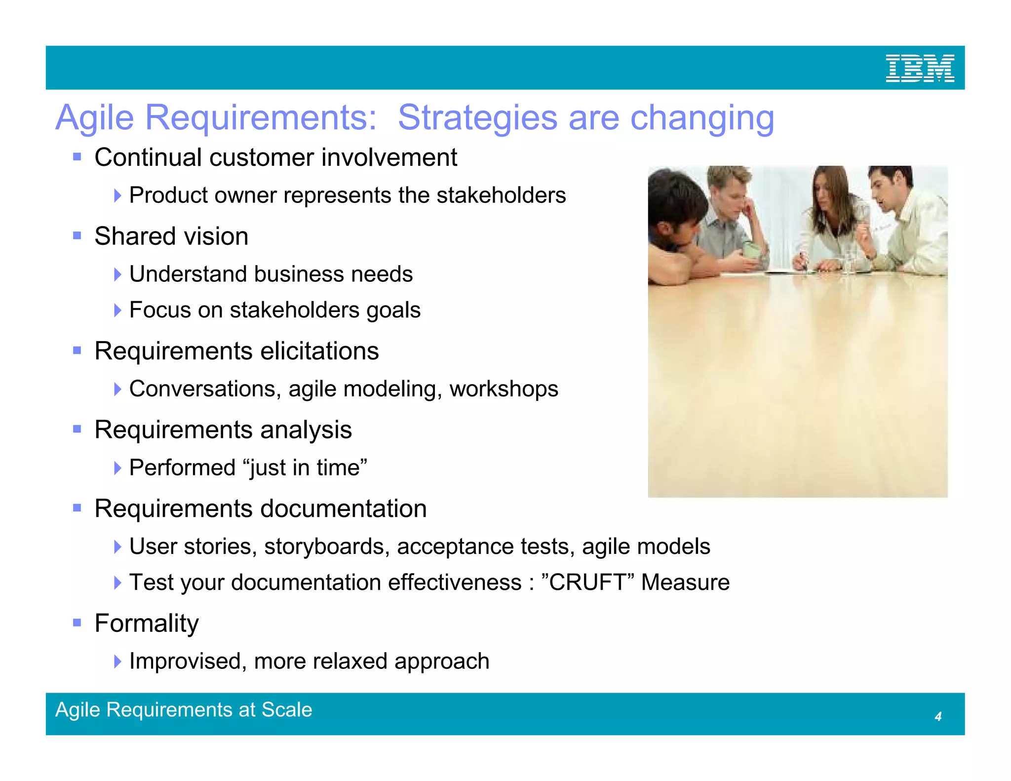 Agile Requirements: Strategies are changing
    Continual customer involvement
       Product owner represents the stakeholders
    Shared vision
       Understand business needs
       Focus on stakeholders goals
    Requirements elicitations
       Conversations, agile modeling, workshops
    Requirements analysis
       Performed “just in time”
    Requirements documentation
       User stories, storyboards, acceptance tests, agile models
       Test your documentation effectiveness : ”CRUFT” Measure
    Formality
       Improvised, more relaxed approach

Agile Requirements at Scale                                        4
 