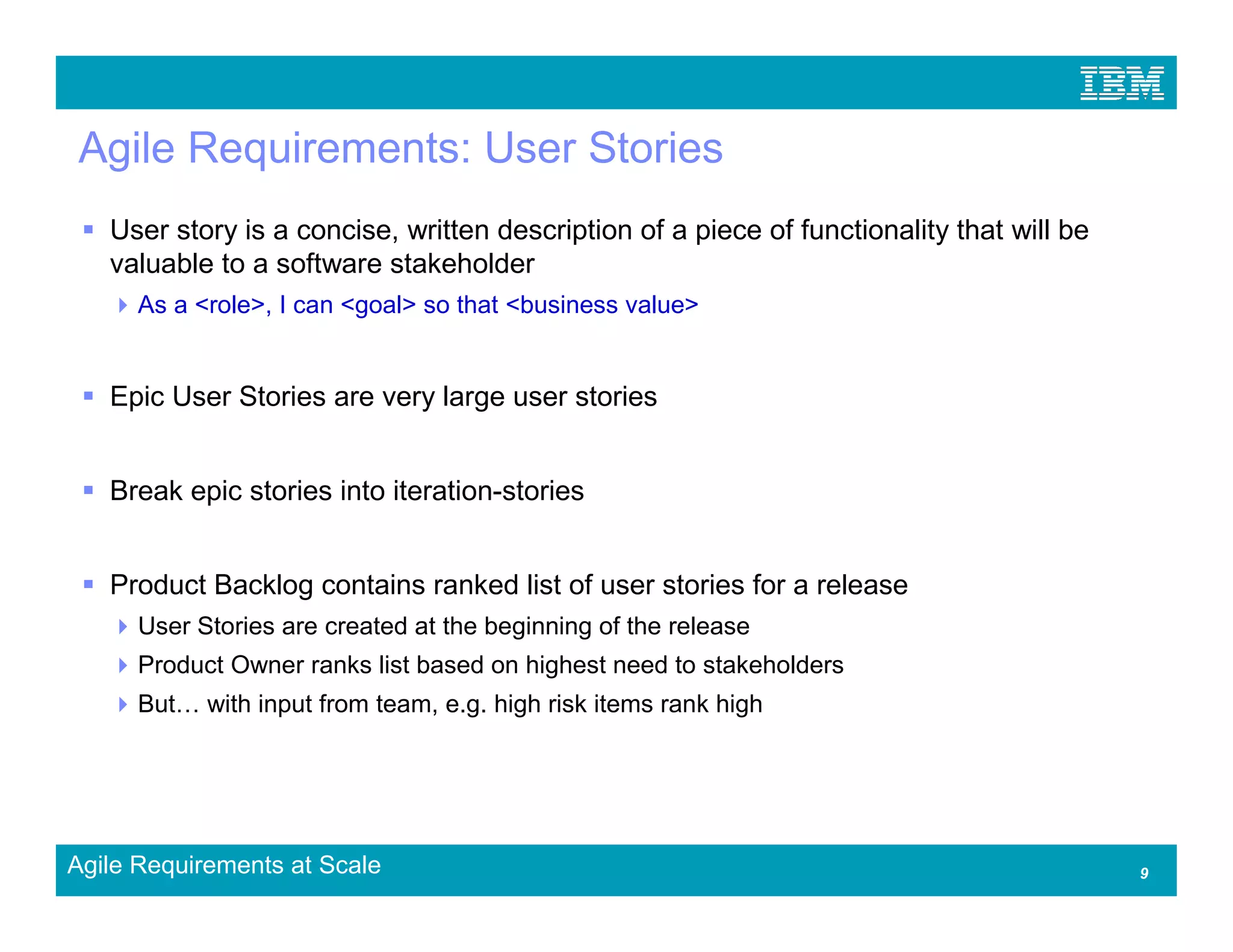 Agile Requirements: User Stories
   User story is a concise, written description of a piece of functionality that will be
   valuable to a software stakeholder
      As a <role>, I can <goal> so that <business value>


   Epic User Stories are very large user stories


   Break epic stories into iteration-stories


   Product Backlog contains ranked list of user stories for a release
      User Stories are created at the beginning of the release
      Product Owner ranks list based on highest need to stakeholders
      But   with input from team, e.g. high risk items rank high




Agile Requirements at Scale                                                                9
 