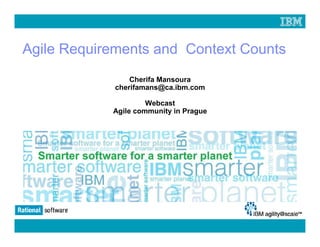 Agile Requirements and Context Counts
                             Cherifa Mansoura
                         cherifamans@ca.ibm.com

                                  Webcast
                         Agile community in Prague




© 2009 IBM Corporation
 