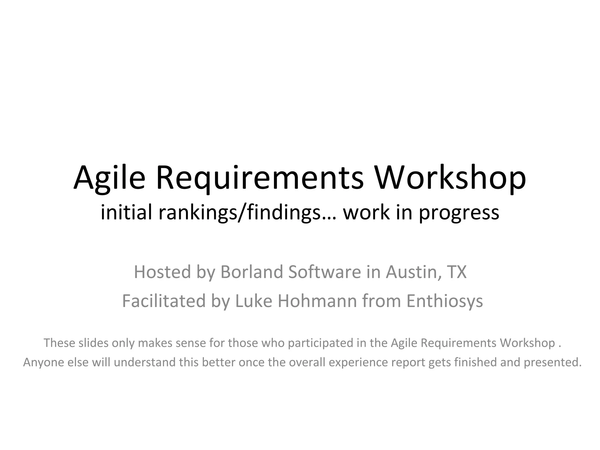 Agile Requirements Workshop initial rankings/findings… work in progress Hosted by Borland Software in Austin, TX  Facilitated by Luke Hohmann from Enthiosys These slides only makes sense for those who participated in the Agile Requirements Workshop . Anyone else will understand this better once the overall experience report gets finished and presented. 