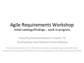 Agile Requirements Workshop initial rankings/findings… work in progress Hosted by Borland Software in Austin, TX  Facilitated by Luke Hohmann from Enthiosys These slides only makes sense for those who participated in the Agile Requirements Workshop . Anyone else will understand this better once the overall experience report gets finished and presented. 