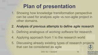 DSV SU + IbisSoft
Plan of presentation
1. Showing how knowledge transformation perspective
can be used for analysis agile vs non-agile project in
other domains.
2. Analysis of previous attempts to define agile research
3. Defining analogous of working software for research
4. Applying approach from 1 to the research world
5. Discussing already existing types of research projects
that can be considered as agile
10
 