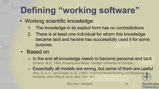 DSV SU + IbisSoft
Defining “working software”
• Working scientific knowledge:
1. The knowledge in its explicit form has no contradictions
2. There is at least one individual for whom this knowledge
became tacit and he/she has successfully used it for some
purpose
• Based on
– In the end all knowledge needs to become personal and tacit
(Polanyi, M.S., 1969. Knowing and Being. Chicago: University of Chicago.)
– Essentially all models are wrong, but some of them are useful
(Box, G. E. P., and Draper, N. R., (1987), Empirical Model Building and Response
Surfaces, John Wiley & Sons, New York, NY)
14
 