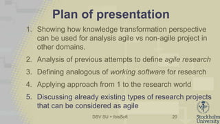 DSV SU + IbisSoft
Plan of presentation
1. Showing how knowledge transformation perspective
can be used for analysis agile vs non-agile project in
other domains.
2. Analysis of previous attempts to define agile research
3. Defining analogous of working software for research
4. Applying approach from 1 to the research world
5. Discussing already existing types of research projects
that can be considered as agile
20
 