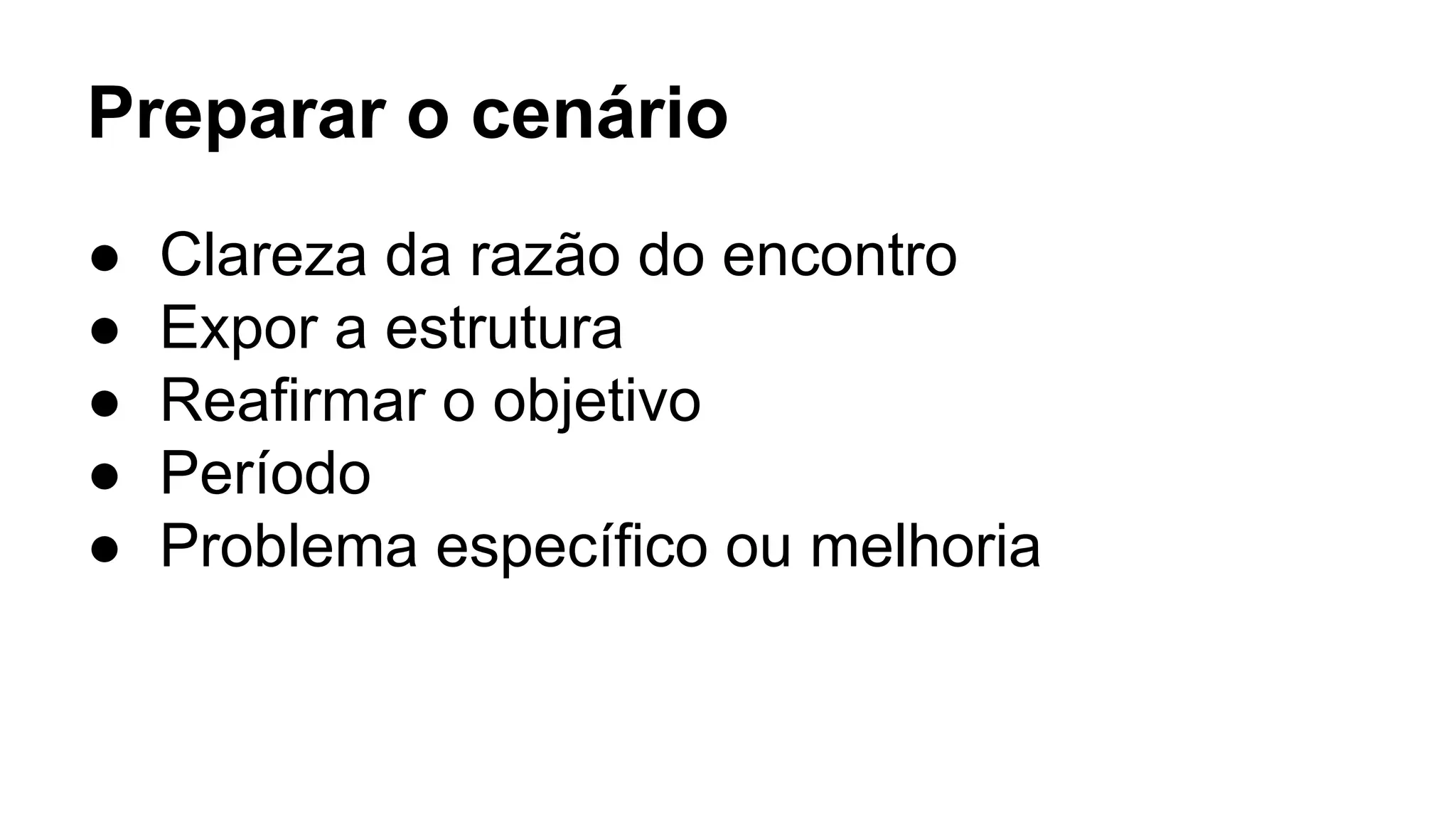 Preparar o cenário
● Clareza da razão do encontro
● Expor a estrutura
● Reafirmar o objetivo
● Período
● Problema específico ou melhoria
 