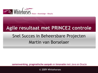 Agile resultaat met PRINCE2 controle SnelSucces in BeheersbareProjecten Martin van Borselaer © 2009 Whitehorses 