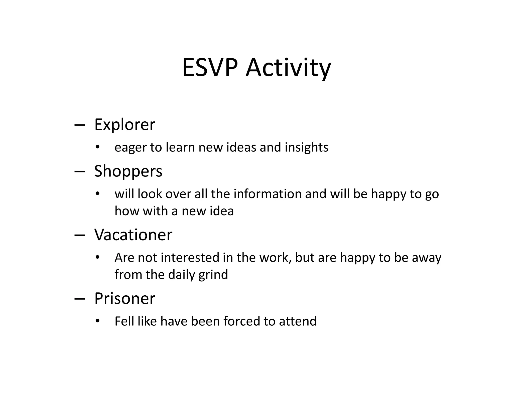 ESVP Activity
– Explorer
  •   eager to learn new ideas and insights
– Shoppers
  •   will look over all the information and will be happy to go
      how with a new idea
– Vacationer
  •   Are not interested in the work, but are happy to be away
      from the daily grind
– Prisoner
  •   Fell like have been forced to attend
 