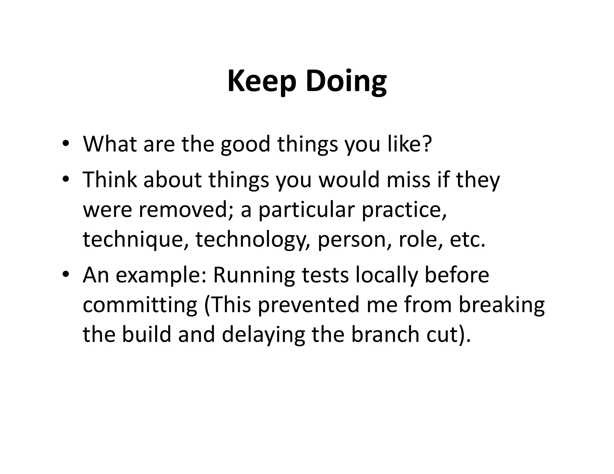 Keep Doing
• What are the good things you like?
• Think about things you would miss if they
  were removed; a particular practice,
  technique, technology, person, role, etc.
• An example: Running tests locally before
  committing (This prevented me from breaking
  the build and delaying the branch cut).
 