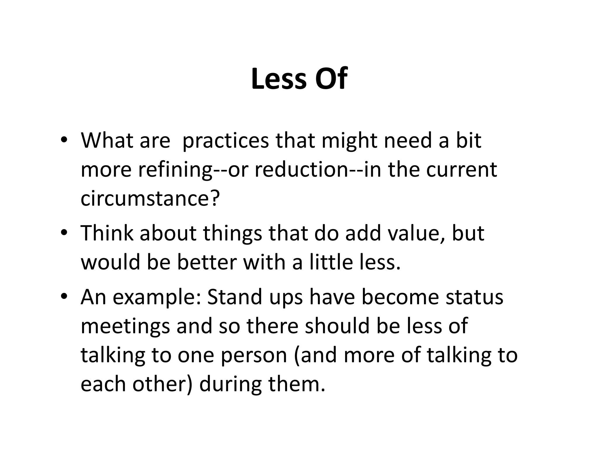 Less Of
• What are practices that might need a bit
  more refining--or reduction--in the current
  circumstance?
• Think about things that do add value, but
  would be better with a little less.
• An example: Stand ups have become status
  meetings and so there should be less of
  talking to one person (and more of talking to
  each other) during them.
 