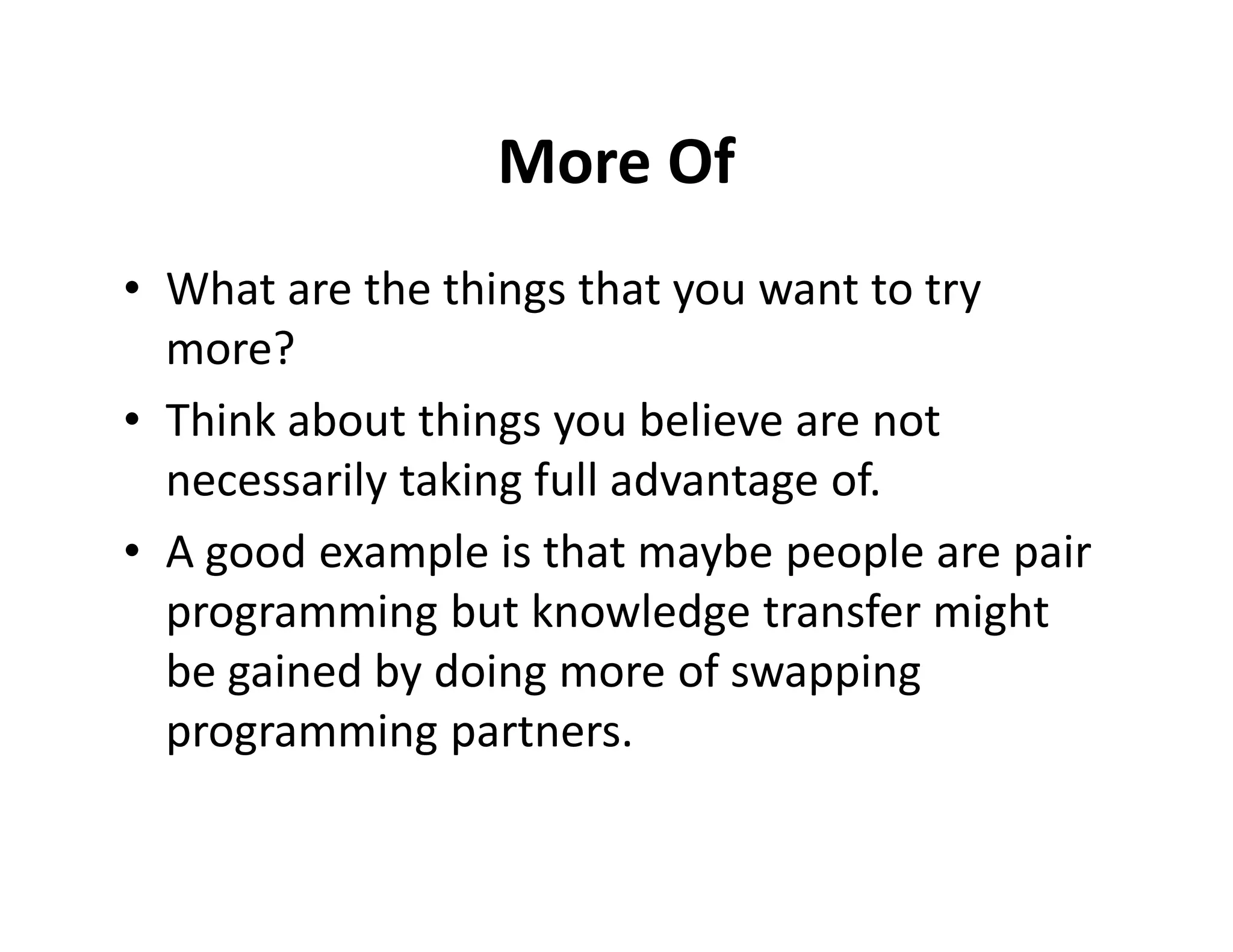 More Of
• What are the things that you want to try
  more?
• Think about things you believe are not
  necessarily taking full advantage of.
• A good example is that maybe people are pair
  programming but knowledge transfer might
  be gained by doing more of swapping
  programming partners.
 