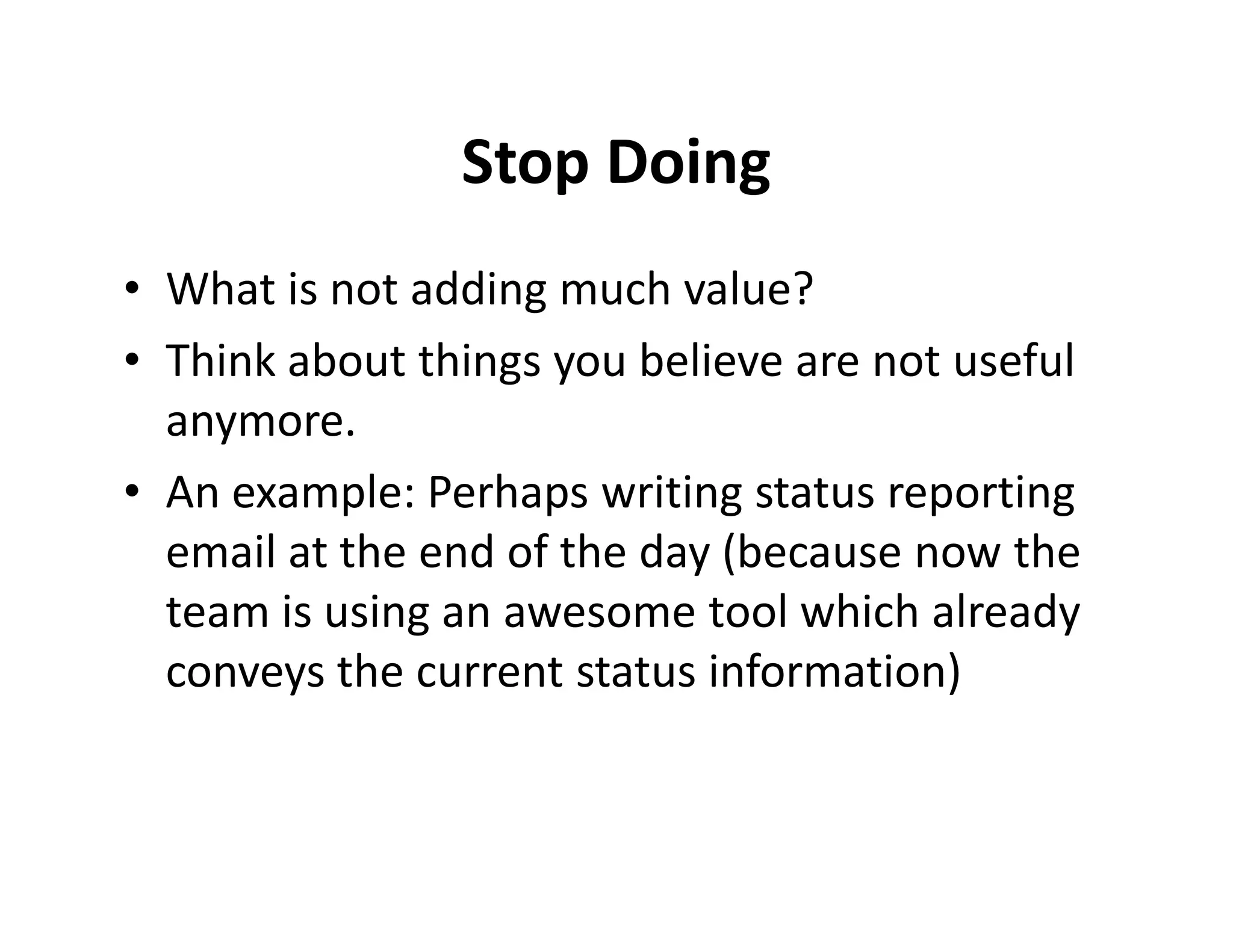 Stop Doing
• What is not adding much value?
• Think about things you believe are not useful
  anymore.
• An example: Perhaps writing status reporting
  email at the end of the day (because now the
  team is using an awesome tool which already
  conveys the current status information)
 