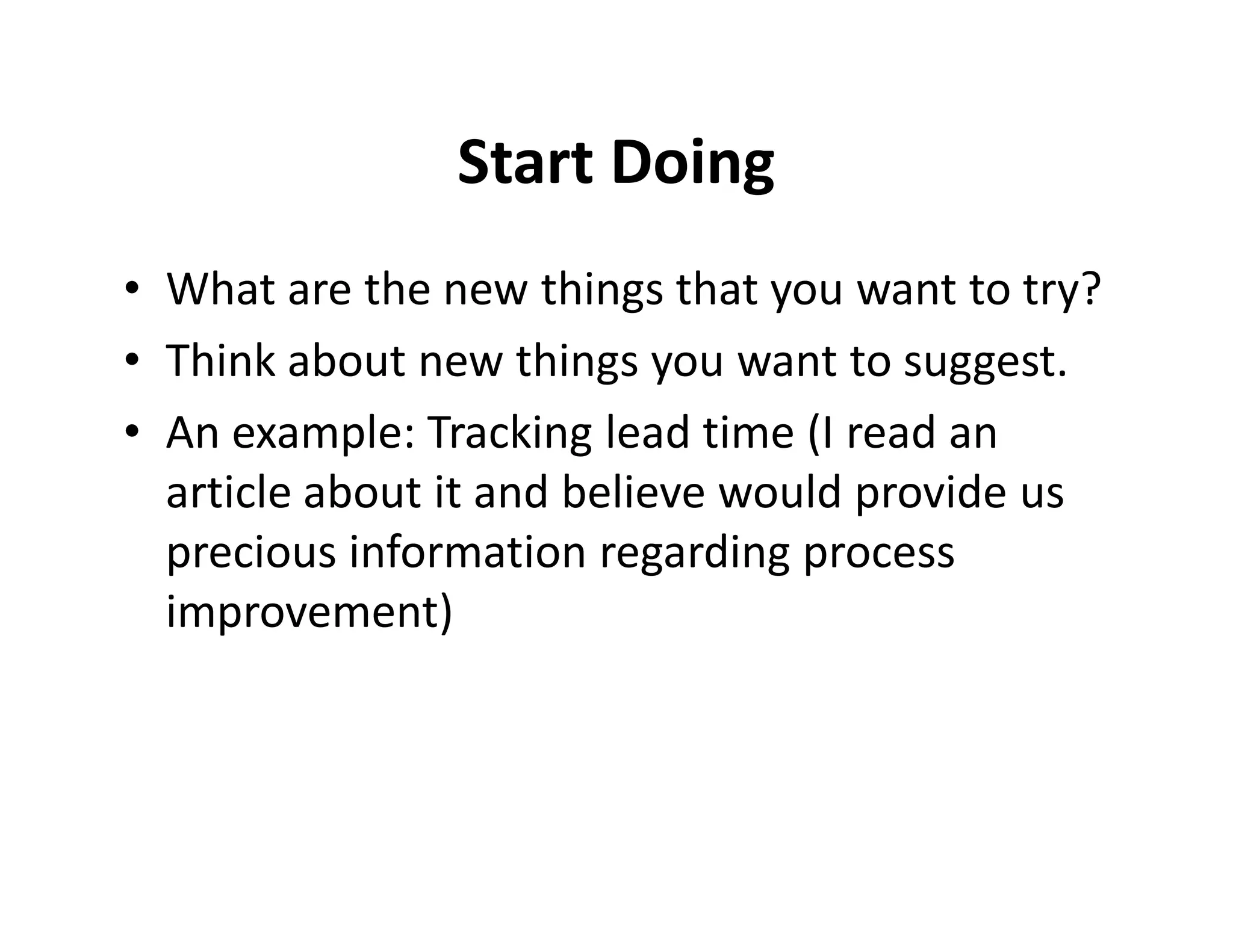 Start Doing
• What are the new things that you want to try?
• Think about new things you want to suggest.
• An example: Tracking lead time (I read an
  article about it and believe would provide us
  precious information regarding process
  improvement)
 
