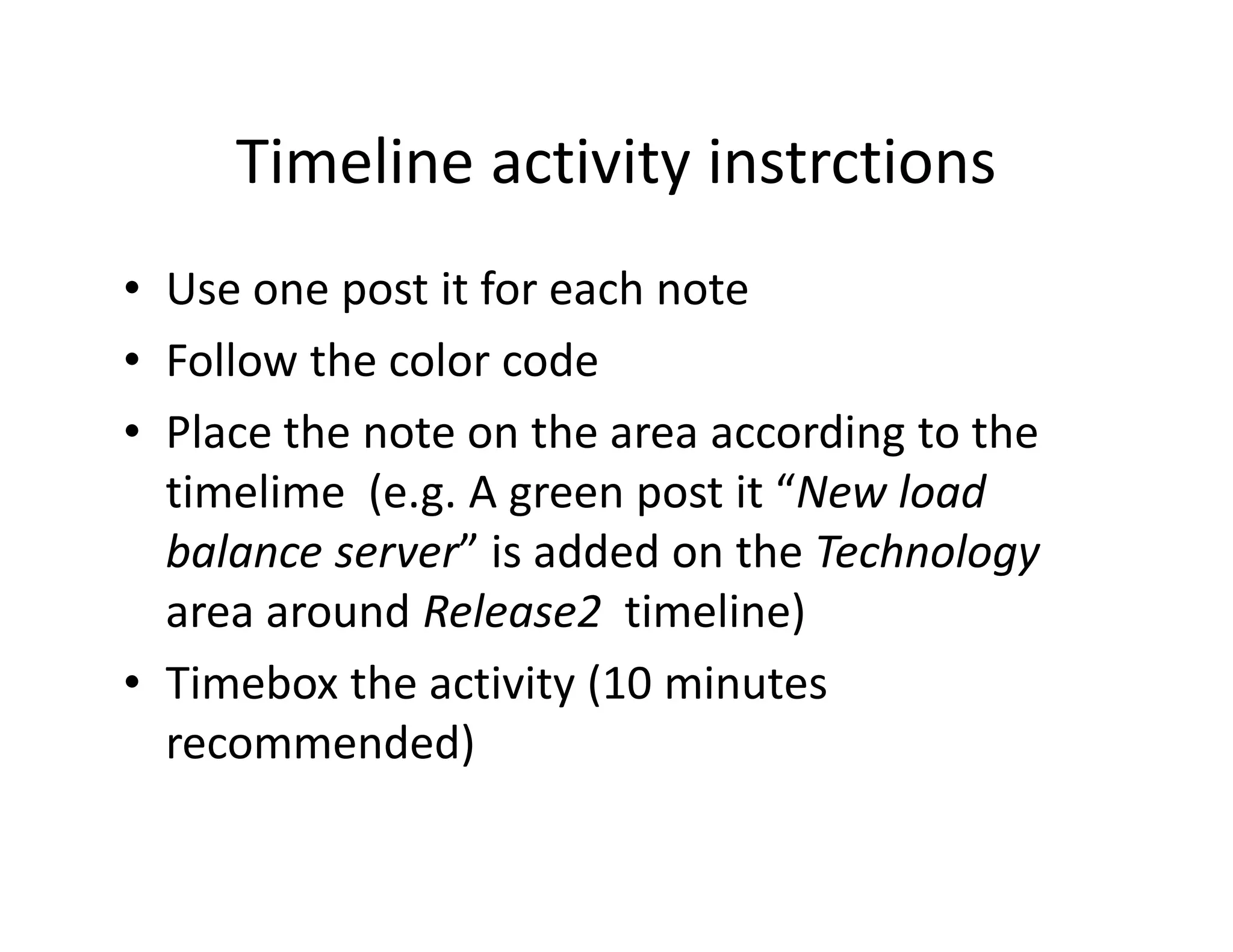 Timeline activity instrctions
• Use one post it for each note
• Follow the color code
• Place the note on the area according to the
  timelime (e.g. A green post it “New load
  balance server” is added on the Technology
  area around Release2 timeline)
• Timebox the activity (10 minutes
  recommended)
 