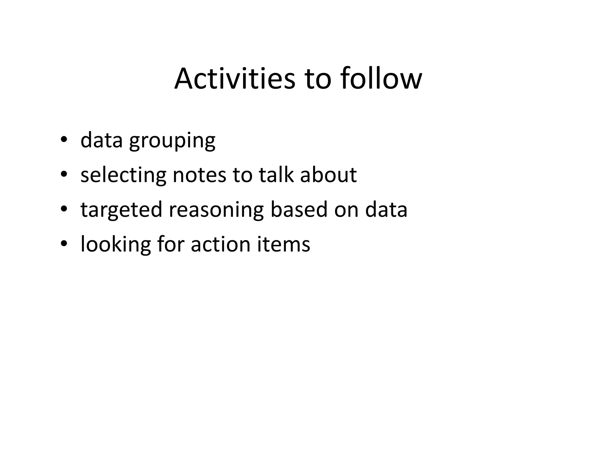 Activities to follow
•   data grouping
•   selecting notes to talk about
•   targeted reasoning based on data
•   looking for action items
 