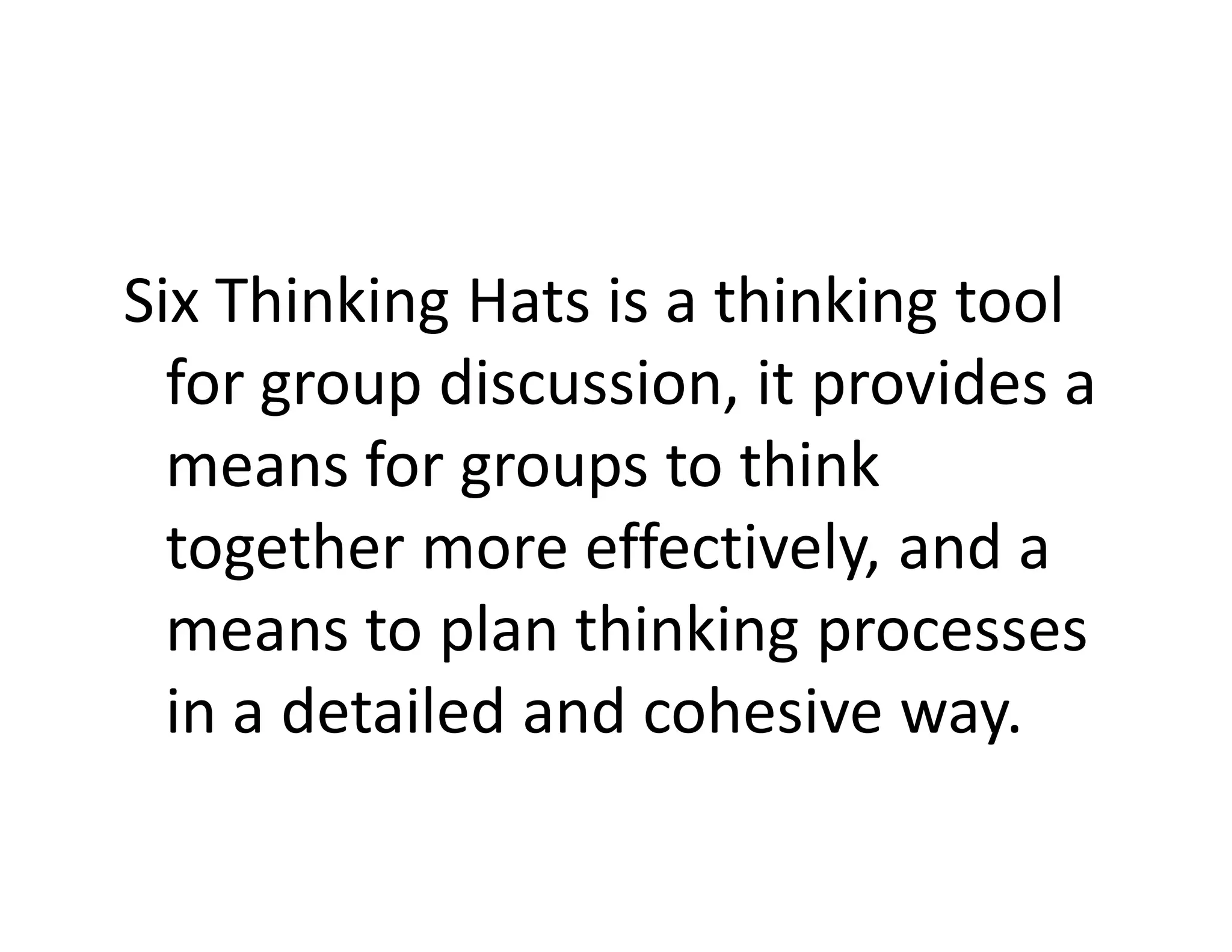 Six Thinking Hats is a thinking tool
  for group discussion, it provides a
  means for groups to think
  together more effectively, and a
  means to plan thinking processes
  in a detailed and cohesive way.
 