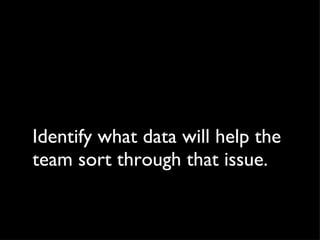 Identify what data will help the team sort through that issue. 