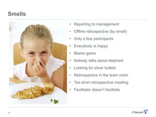 Smells
         • Reporting to management
         • Offline retrospective (by email)
         • Only a few participants
         • Everybody is happy
         • Blame game
         • Nobody talks about elephant
         • Looking for silver bullets
         • Retrospective in the team room
         • Too short retrospective meeting
         • Facilitator doesn’t facilitate




24
 