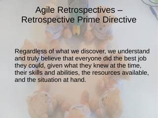 Agile Retrospectives –
Retrospective Prime Directive
Regardless of what we discover, we understand
and truly believe that everyone did the best job
they could, given what they knew at the time,
their skills and abilities, the resources available,
and the situation at hand.
 
