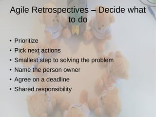 Agile Retrospectives – Decide what
to do
● Prioritize
● Pick next actions
● Smallest step to solving the problem
● Name the person owner
● Agree on a deadline
● Shared responsibility
 