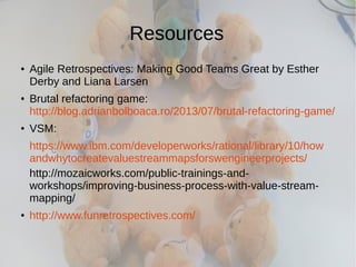 Resources
● Agile Retrospectives: Making Good Teams Great by Esther
Derby and Liana Larsen
● Brutal refactoring game:
http://blog.adrianbolboaca.ro/2013/07/brutal-refactoring-game/
● VSM:
https://www.ibm.com/developerworks/rational/library/10/how
andwhytocreatevaluestreammapsforswengineerprojects/
http://mozaicworks.com/public-trainings-and-
workshops/improving-business-process-with-value-stream-
mapping/
● http://www.funretrospectives.com/
 