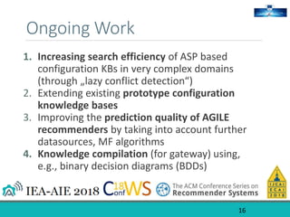 Ongoing Work
1. Increasing search efficiency of ASP based
configuration KBs in very complex domains
(through „lazy conflict detection“)
2. Extending existing prototype configuration
knowledge bases
3. Improving the prediction quality of AGILE
recommenders by taking into account further
datasources, MF algorithms
4. Knowledge compilation (for gateway) using,
e.g., binary decision diagrams (BDDs)
16
 