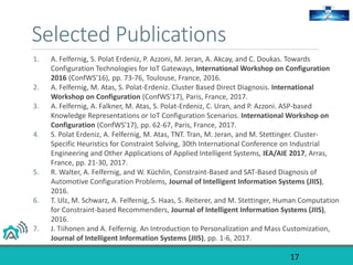 Selected Publications
17
1. A. Felfernig, S. Polat Erdeniz, P. Azzoni, M. Jeran, A. Akcay, and C. Doukas. Towards
Configuration Technologies for IoT Gateways, International Workshop on Configuration
2016 (ConfWS'16), pp. 73-76, Toulouse, France, 2016.
2. A. Felfernig, M. Atas, S. Polat-Erdeniz. Cluster Based Direct Diagnosis. International
Workshop on Configuration (ConfWS'17), Paris, France, 2017.
3. A. Felfernig, A. Falkner, M. Atas, S. Polat-Erdeniz, C. Uran, and P. Azzoni. ASP-based
Knowledge Representations or IoT Configuration Scenarios. International Workshop on
Configuration (ConfWS'17), pp. 62-67, Paris, France, 2017.
4. S. Polat Erdeniz, A. Felfernig, M. Atas, TNT. Tran, M. Jeran, and M. Stettinger. Cluster-
Specific Heuristics for Constraint Solving, 30th International Conference on Industrial
Engineering and Other Applications of Applied Intelligent Systems, IEA/AIE 2017, Arras,
France, pp. 21-30, 2017.
5. R. Walter, A. Felfernig, and W. Küchlin, Constraint-Based and SAT-Based Diagnosis of
Automotive Configuration Problems, Journal of Intelligent Information Systems (JIIS),
2016.
6. T. Ulz, M. Schwarz, A. Felfernig, S. Haas, S. Reiterer, and M. Stettinger, Human Computation
for Constraint-based Recommenders, Journal of Intelligent Information Systems (JIIS),
2016.
7. J. Tiihonen and A. Felfernig. An Introduction to Personalization and Mass Customization,
Journal of Intelligent Information Systems (JIIS), pp. 1-6, 2017.
 