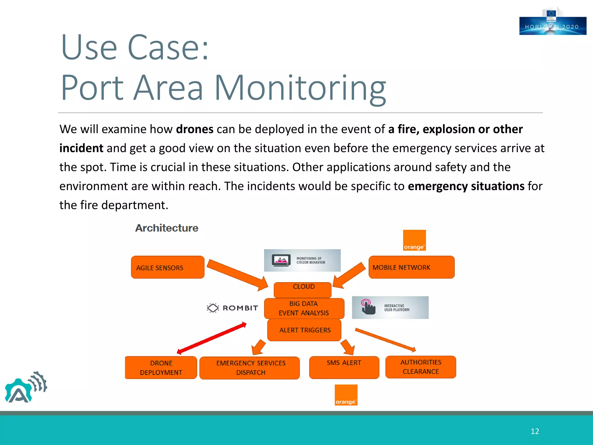 Use Case:
Port Area Monitoring
We will examine how drones can be deployed in the event of a fire, explosion or other
incident and get a good view on the situation even before the emergency services arrive at
the spot. Time is crucial in these situations. Other applications around safety and the
environment are within reach. The incidents would be specific to emergency situations for
the fire department.
12
 