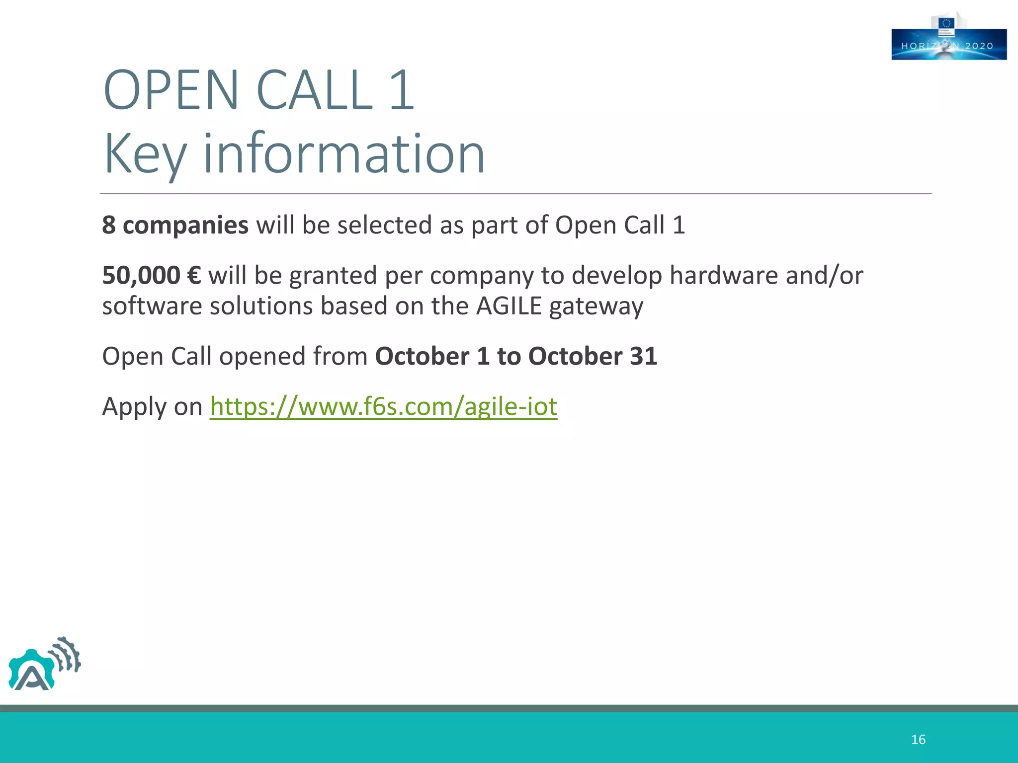 OPEN CALL 1
Key information
8 companies will be selected as part of Open Call 1
50,000 € will be granted per company to develop hardware and/or
software solutions based on the AGILE gateway
Open Call opened from October 1 to October 31
Apply on https://www.f6s.com/agile-iot
16
 