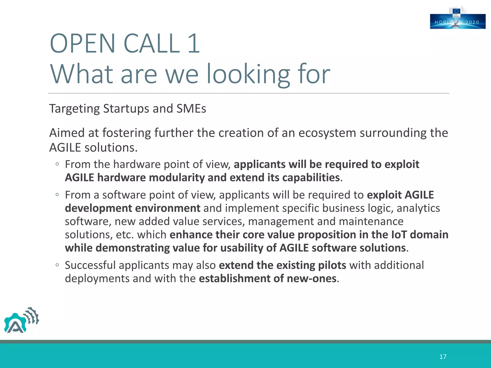 OPEN CALL 1
What are we looking for
Targeting Startups and SMEs
Aimed at fostering further the creation of an ecosystem surrounding the
AGILE solutions.
◦ From the hardware point of view, applicants will be required to exploit
AGILE hardware modularity and extend its capabilities.
◦ From a software point of view, applicants will be required to exploit AGILE
development environment and implement specific business logic, analytics
software, new added value services, management and maintenance
solutions, etc. which enhance their core value proposition in the IoT domain
while demonstrating value for usability of AGILE software solutions.
◦ Successful applicants may also extend the existing pilots with additional
deployments and with the establishment of new-ones.
17
 