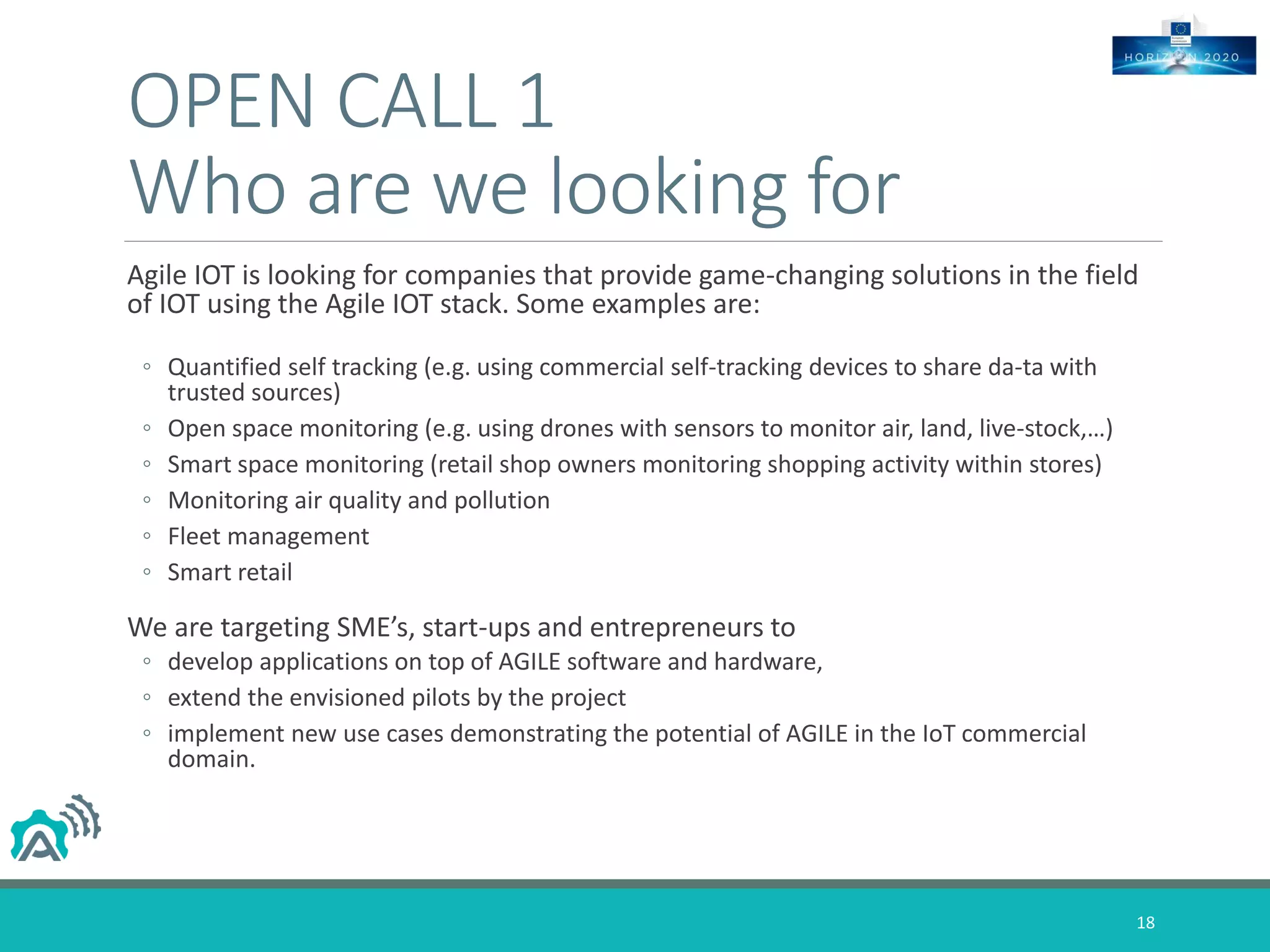 OPEN CALL 1
Who are we looking for
Agile IOT is looking for companies that provide game-changing solutions in the field
of IOT using the Agile IOT stack. Some examples are:
◦ Quantified self tracking (e.g. using commercial self-tracking devices to share da-ta with
trusted sources)
◦ Open space monitoring (e.g. using drones with sensors to monitor air, land, live-stock,…)
◦ Smart space monitoring (retail shop owners monitoring shopping activity within stores)
◦ Monitoring air quality and pollution
◦ Fleet management
◦ Smart retail
We are targeting SME’s, start-ups and entrepreneurs to
◦ develop applications on top of AGILE software and hardware,
◦ extend the envisioned pilots by the project
◦ implement new use cases demonstrating the potential of AGILE in the IoT commercial
domain.
18
 