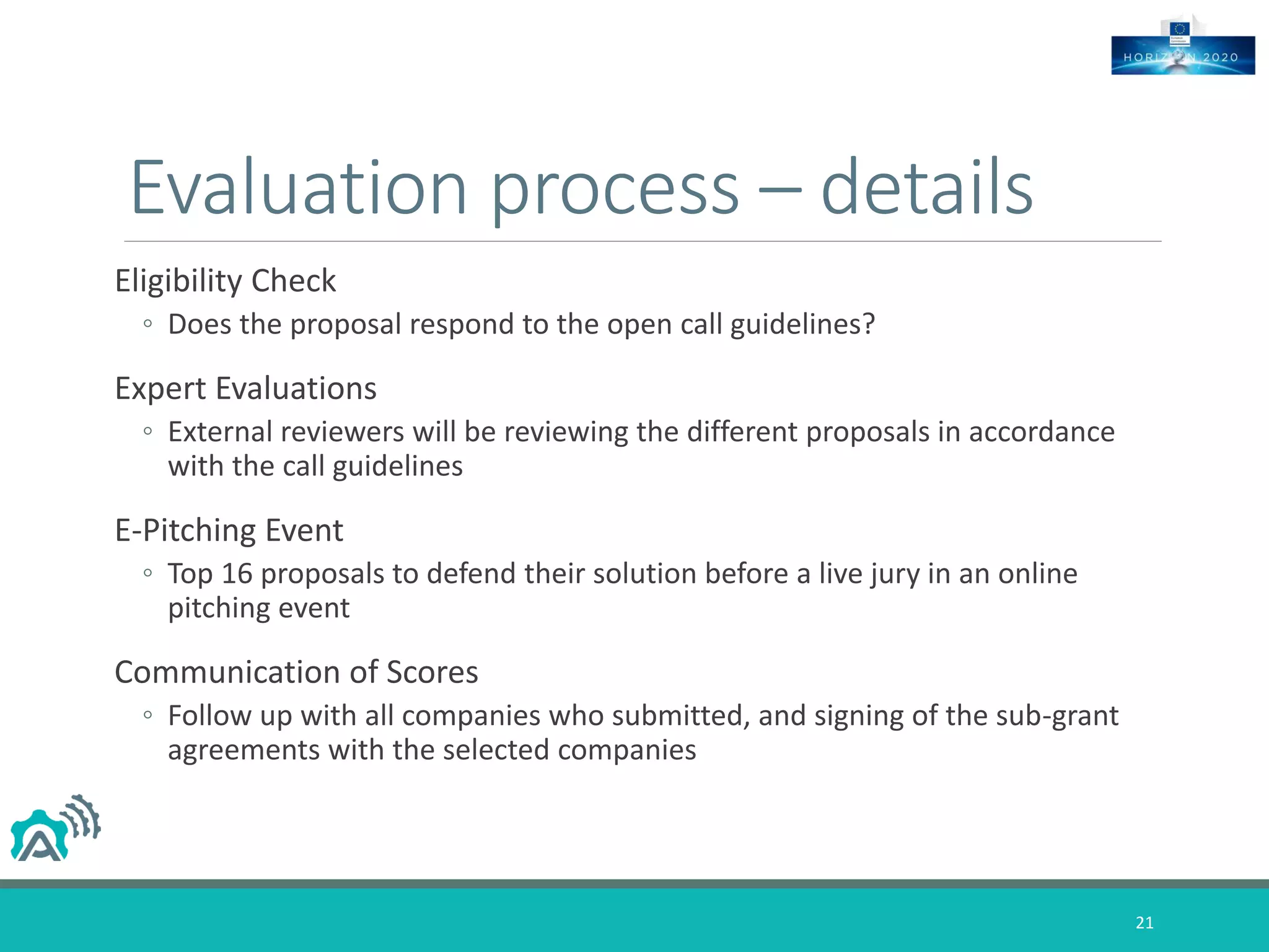 Evaluation process – details
Eligibility Check
◦ Does the proposal respond to the open call guidelines?
Expert Evaluations
◦ External reviewers will be reviewing the different proposals in accordance
with the call guidelines
E-Pitching Event
◦ Top 16 proposals to defend their solution before a live jury in an online
pitching event
Communication of Scores
◦ Follow up with all companies who submitted, and signing of the sub-grant
agreements with the selected companies
21
 