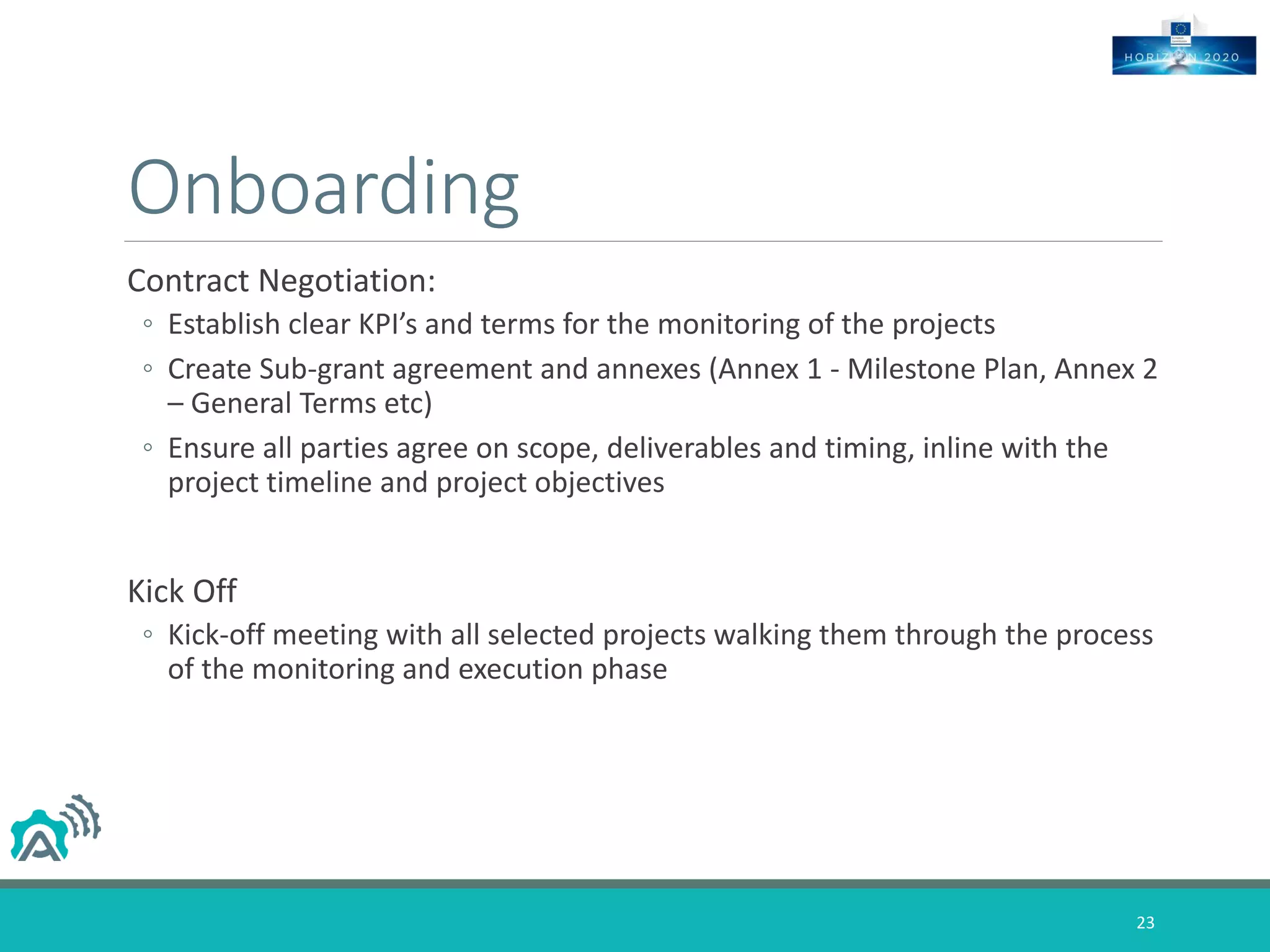 Onboarding
Contract Negotiation:
◦ Establish clear KPI’s and terms for the monitoring of the projects
◦ Create Sub-grant agreement and annexes (Annex 1 - Milestone Plan, Annex 2
– General Terms etc)
◦ Ensure all parties agree on scope, deliverables and timing, inline with the
project timeline and project objectives
Kick Off
◦ Kick-off meeting with all selected projects walking them through the process
of the monitoring and execution phase
23
 