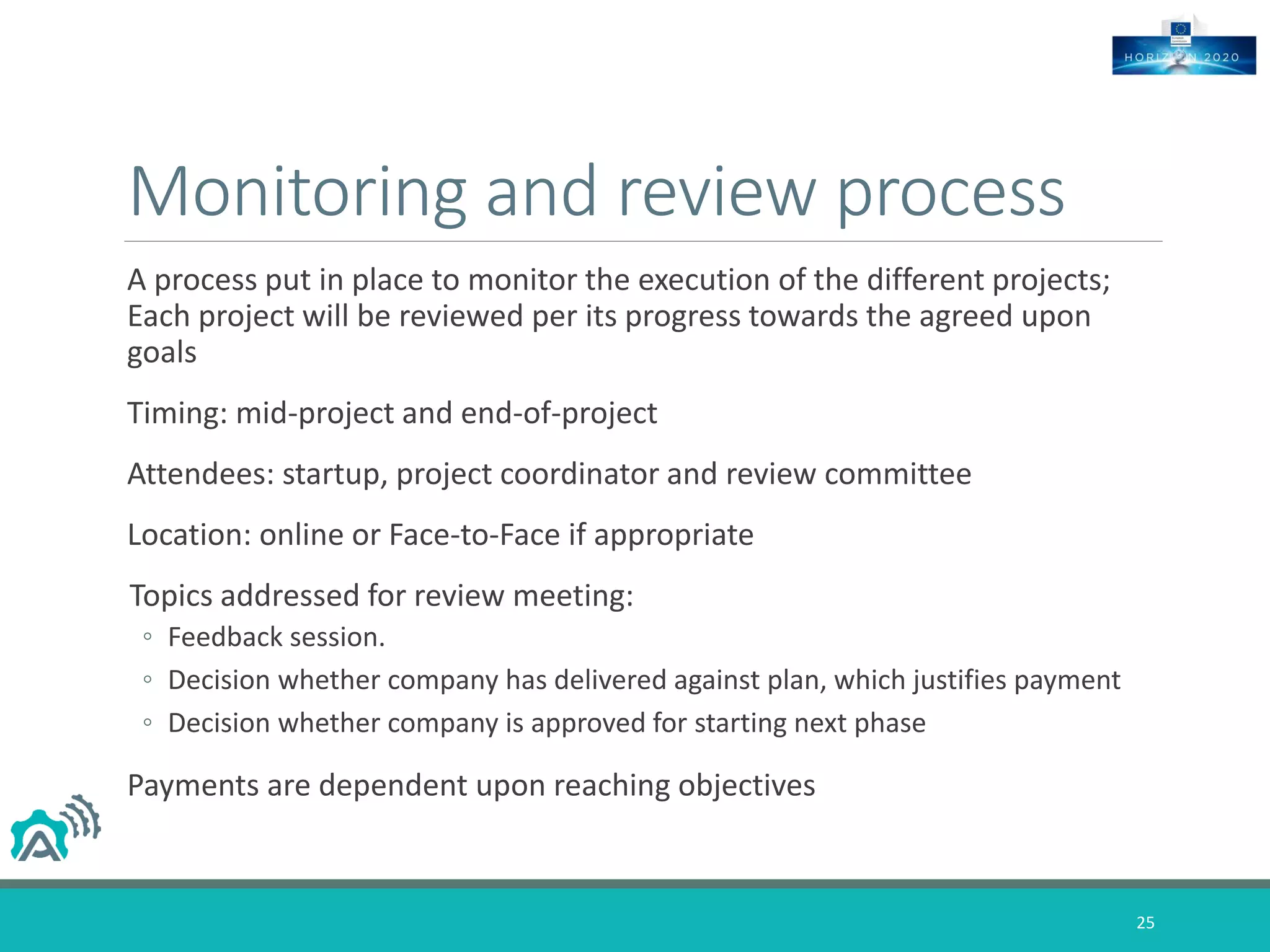 Monitoring and review process
A process put in place to monitor the execution of the different projects;
Each project will be reviewed per its progress towards the agreed upon
goals
Timing: mid-project and end-of-project
Attendees: startup, project coordinator and review committee
Location: online or Face-to-Face if appropriate
Topics addressed for review meeting:
◦ Feedback session.
◦ Decision whether company has delivered against plan, which justifies payment
◦ Decision whether company is approved for starting next phase
Payments are dependent upon reaching objectives
25
 
