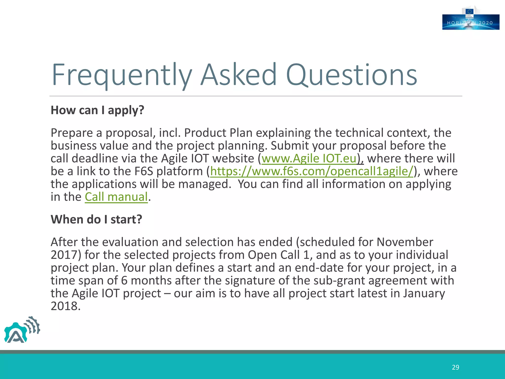 Frequently Asked Questions
How can I apply?
Prepare a proposal, incl. Product Plan explaining the technical context, the
business value and the project planning. Submit your proposal before the
call deadline via the Agile IOT website (www.Agile IOT.eu), where there will
be a link to the F6S platform (https://www.f6s.com/opencall1agile/), where
the applications will be managed. You can find all information on applying
in the Call manual.
When do I start?
After the evaluation and selection has ended (scheduled for November
2017) for the selected projects from Open Call 1, and as to your individual
project plan. Your plan defines a start and an end-date for your project, in a
time span of 6 months after the signature of the sub-grant agreement with
the Agile IOT project – our aim is to have all project start latest in January
2018.
29
 