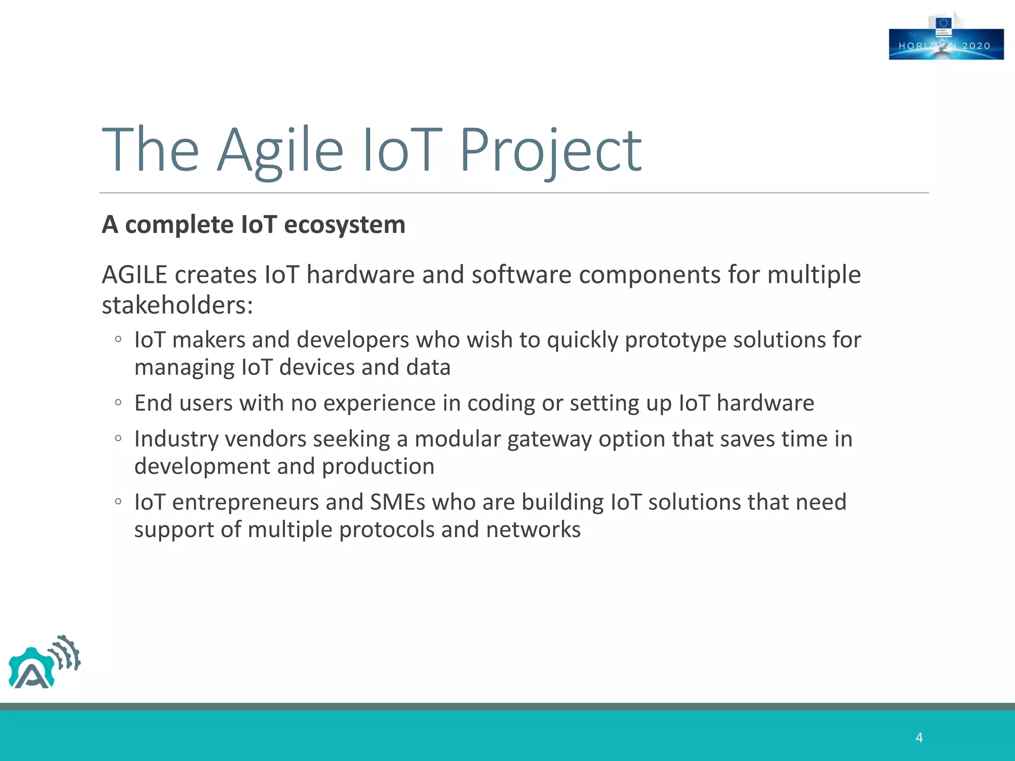 The Agile IoT Project
A complete IoT ecosystem
AGILE creates IoT hardware and software components for multiple
stakeholders:
◦ IoT makers and developers who wish to quickly prototype solutions for
managing IoT devices and data
◦ End users with no experience in coding or setting up IoT hardware
◦ Industry vendors seeking a modular gateway option that saves time in
development and production
◦ IoT entrepreneurs and SMEs who are building IoT solutions that need
support of multiple protocols and networks
4
 