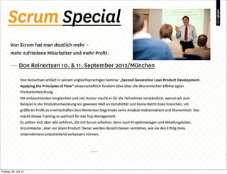 Scrum Special
        Von Scrum hat man deutlich mehr –
        mehr zufriedene Mitarbeiter und mehr Proﬁt.

        — Don Reinertsen 10. & 11. September 2012/München

                Don Reinertsen erklärt in seinem englischsprachigen Seminar „Second Generation Lean Product Development.
                Applying the Principles of Flow“ wissenschaftlich fundiert alles über die ökonomischen Eﬀekte agiler
                Produktentwicklung.
                Mit einleuchtenden Vergleichen und viel Humor macht er für die Teilnehmer verständlich, warum wir zum
                Beispiel in der Produktentwicklung ein gewisses Maß an Variabilität und kleine Batch Sizes brauchen, um
                größeren Proﬁt zu erwirtschaften.Don Reinertsen begründet seine Ansätze mathematisch und ökonomisch. Das
                macht dieses Training so wertvoll für das Top-Management.
                Es sollten sich aber alle anhören, die mit Scrum arbeiten: Denn auch Projektmanager und Abteilungsleiter,
                ScrumMaster, aber vor allem Product Owner werden danach besser verstehen, wie sie den Erfolg ihres
                Unternehmens entscheidend verbessern können.




Freitag, 06. Juli 12
 