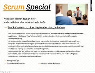 Scrum Special
        Von Scrum hat man deutlich mehr –
        mehr zufriedene Mitarbeiter und mehr Proﬁt.

        — Don Reinertsen 10. & 11. September 2012/München

                Don Reinertsen erklärt in seinem englischsprachigen Seminar „Second Generation Lean Product Development.
                Applying the Principles of Flow“ wissenschaftlich fundiert alles über die ökonomischen Eﬀekte agiler
                Produktentwicklung.
                Mit einleuchtenden Vergleichen und viel Humor macht er für die Teilnehmer verständlich, warum wir zum
                Beispiel in der Produktentwicklung ein gewisses Maß an Variabilität und kleine Batch Sizes brauchen, um
                größeren Proﬁt zu erwirtschaften.Don Reinertsen begründet seine Ansätze mathematisch und ökonomisch. Das
                macht dieses Training so wertvoll für das Top-Management.
                Es sollten sich aber alle anhören, die mit Scrum arbeiten: Denn auch Projektmanager und Abteilungsleiter,
                ScrumMaster, aber vor allem Product Owner werden danach besser verstehen, wie sie den Erfolg ihres
                Unternehmens entscheidend verbessern können.

        — Management 3.0
        — ScrumMaster Advanced                                  Product Owner Advanced



Freitag, 06. Juli 12
 