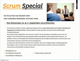 Scrum Special
        Von Scrum hat man deutlich mehr –
        mehr zufriedene Mitarbeiter und mehr Proﬁt.

        — Don Reinertsen 10. & 11. September 2012/München

                Don Reinertsen erklärt in seinem englischsprachigen Seminar „Second Generation Lean Product Development.
                Applying the Principles of Flow“ wissenschaftlich fundiert alles über die ökonomischen Eﬀekte agiler
                Produktentwicklung.
                Mit einleuchtenden Vergleichen und viel Humor macht er für die Teilnehmer verständlich, warum wir zum
                Beispiel in der Produktentwicklung ein gewisses Maß an Variabilität und kleine Batch Sizes brauchen, um
                größeren Proﬁt zu erwirtschaften.Don Reinertsen begründet seine Ansätze mathematisch und ökonomisch. Das
                macht dieses Training so wertvoll für das Top-Management.
                Es sollten sich aber alle anhören, die mit Scrum arbeiten: Denn auch Projektmanager und Abteilungsleiter,
                ScrumMaster, aber vor allem Product Owner werden danach besser verstehen, wie sie den Erfolg ihres
                Unternehmens entscheidend verbessern können.

        — Management 3.0
        — ScrumMaster Advanced                                  Product Owner Advanced
        — ScrumMaster Professional

Freitag, 06. Juli 12
 