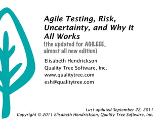 Agile Testing, Risk,
             Uncertainty, and Why It
             All Works
             (the updated for AGILEEE,
             almost all new edition)
             Elisabeth Hendrickson
             Quality Tree Software, Inc.
             www.qualitytree.com
             esh@qualitytree.com




                                Last updated September 22, 2011
Copyright © 2011 Elisabeth Hendrickson, Quality Tree Software, Inc.
 