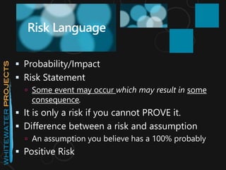  Probability/Impact
 Risk Statement
 Some event may occur which may result in some
consequence.
 It is only a risk if you cannot PROVE it.
 Difference between a risk and assumption
 An assumption you believe has a 100% probably
 Positive Risk
Risk Language
 