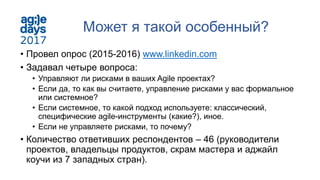 Может я такой особенный?
• Провел опрос (2015-2016) www.linkedin.com
• Задавал четыре вопроса:
• Управляют ли рисками в ваших Agile проектах?
• Если да, то как вы считаете, управление рисками у вас формальное
или системное?
• Если системное, то какой подход используете: классический,
специфические agile-инструменты (какие?), иное.
• Если не управляете рисками, то почему?
• Количество ответивших респондентов – 46 (руководители
проектов, владельцы продуктов, скрам мастера и аджайл
коучи из 7 западных стран).
 